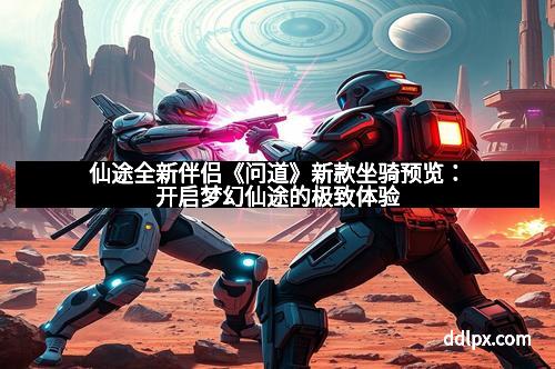 仙途全新伴侣《问道》新款坐骑预览：开启梦幻仙途的极致体验